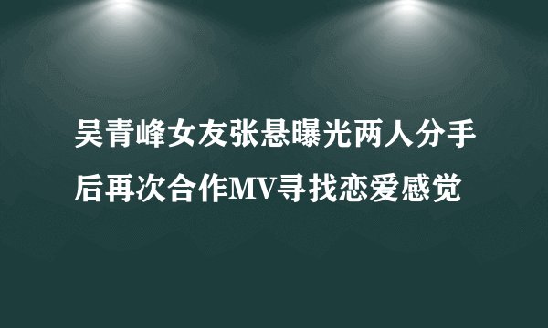 吴青峰女友张悬曝光两人分手后再次合作MV寻找恋爱感觉