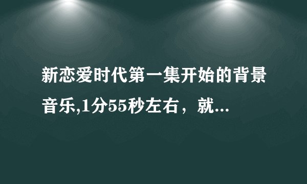 新恋爱时代第一集开始的背景音乐,1分55秒左右，就是字幕第一集刚过然后就播放的那首伴奏叫什么名字乐