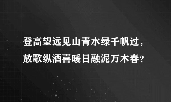 登高望远见山青水绿千帆过，放歌纵酒喜暖日融泥万木春？