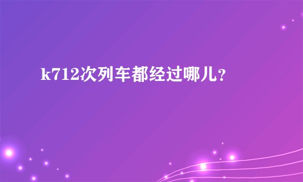 k712次列车都经过哪儿？