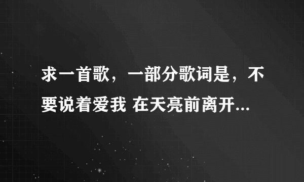 求一首歌,一部分歌词是,不要说着爱我 在天亮前离开 女的唱的。知道的告诉下歌曲名字,谢谢!