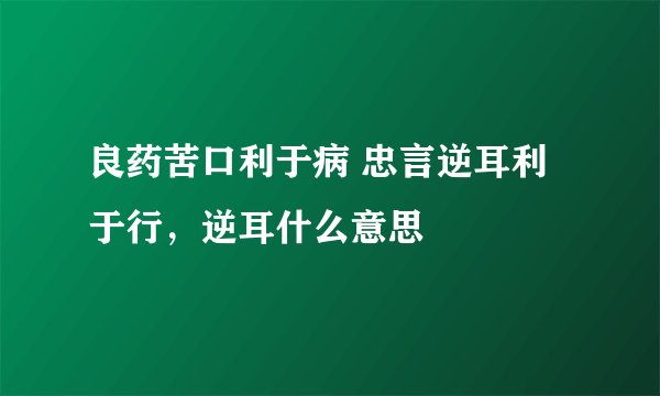 良药苦口利于病 忠言逆耳利于行，逆耳什么意思