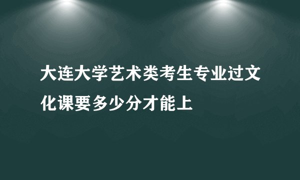 大连大学艺术类考生专业过文化课要多少分才能上