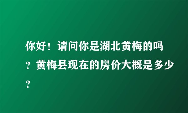 你好！请问你是湖北黄梅的吗？黄梅县现在的房价大概是多少？