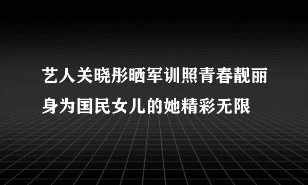 艺人关晓彤晒军训照青春靓丽身为国民女儿的她精彩无限