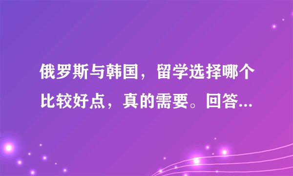 俄罗斯与韩国，留学选择哪个比较好点，真的需要。回答时请附上理由，。谢了