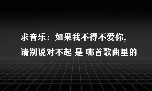 求音乐：如果我不得不爱你,请别说对不起 是 哪首歌曲里的