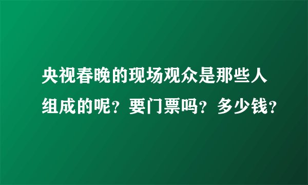 央视春晚的现场观众是那些人组成的呢？要门票吗？多少钱？