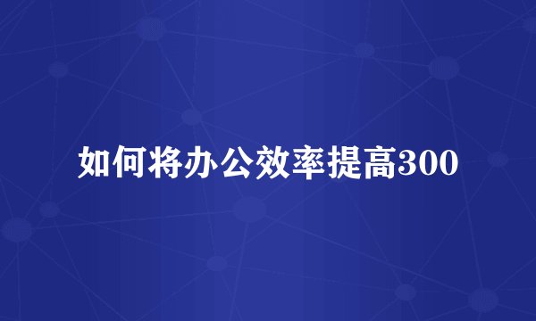 如何将办公效率提高300