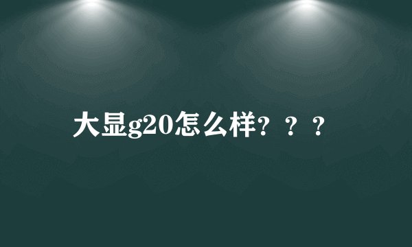 大显g20怎么样？？？