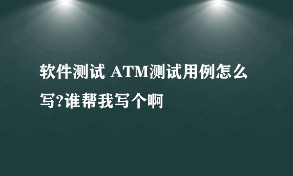 软件测试 ATM测试用例怎么写?谁帮我写个啊