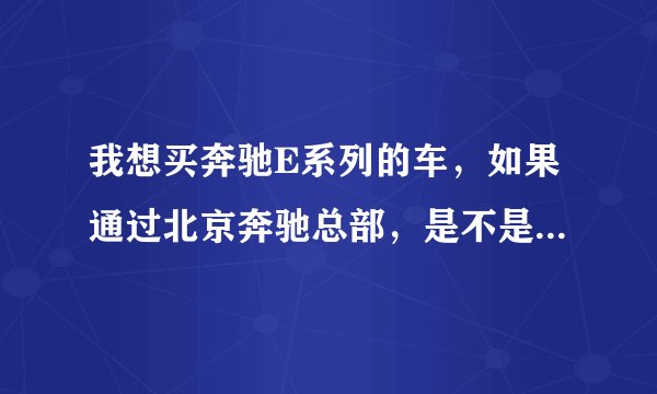 我想买奔驰E系列的车，如果通过北京奔驰总部，是不是可以优惠点。如何通过北京总部购买奔驰的优惠车？