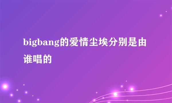 bigbang的爱情尘埃分别是由谁唱的