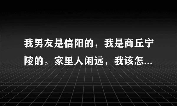我男友是信阳的，我是商丘宁陵的。家里人闲远，我该怎么选择呢？？？