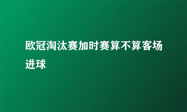 欧冠淘汰赛加时赛算不算客场进球