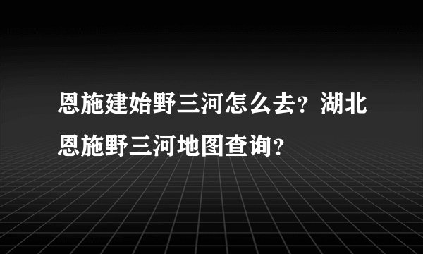 恩施建始野三河怎么去？湖北恩施野三河地图查询？