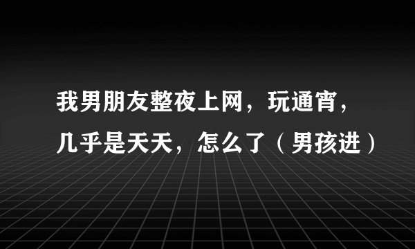 我男朋友整夜上网，玩通宵，几乎是天天，怎么了（男孩进）