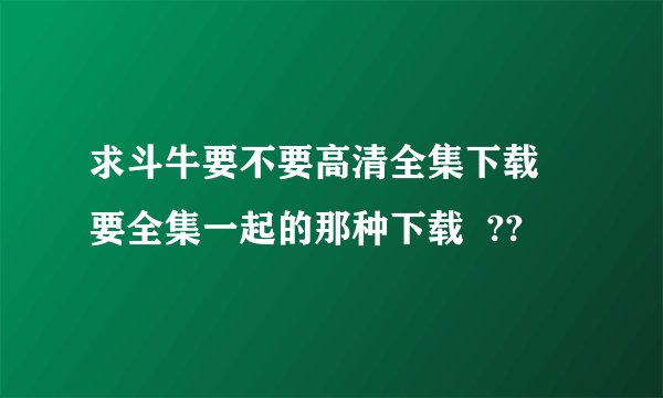 求斗牛要不要高清全集下载  要全集一起的那种下载  ??