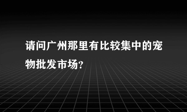 请问广州那里有比较集中的宠物批发市场？