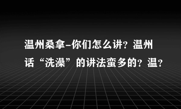 温州桑拿-你们怎么讲？温州话“洗澡”的讲法蛮多的？温？