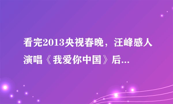 看完2013央视春晚，汪峰感人演唱《我爱你中国》后，你有什么感想？200-300字！急需？