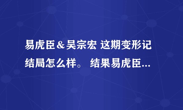易虎臣＆吴宗宏 这期变形记结局怎么样。 结果易虎臣到底有没有改变他自己呢？
