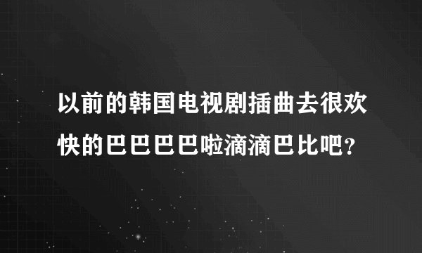 以前的韩国电视剧插曲去很欢快的巴巴巴巴啦滴滴巴比吧？