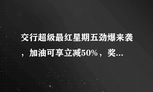 交行超级最红星期五劲爆来袭，加油可享立减50%，奖励最高可达200元！