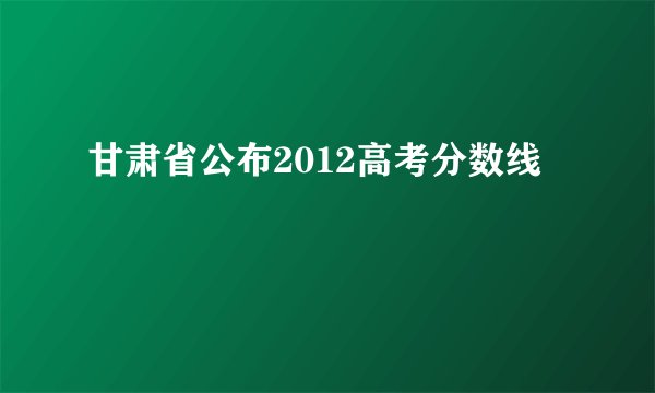 甘肃省公布2012高考分数线