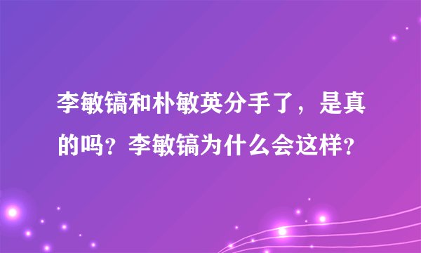 李敏镐和朴敏英分手了，是真的吗？李敏镐为什么会这样？