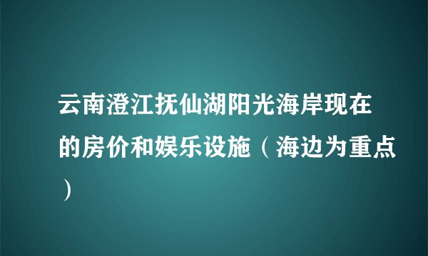 云南澄江抚仙湖阳光海岸现在的房价和娱乐设施（海边为重点）