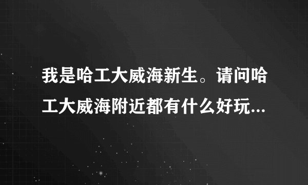 我是哈工大威海新生。请问哈工大威海附近都有什么好玩？或者有什么比较好的咨询或者攻略