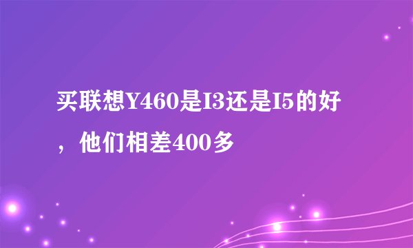 买联想Y460是I3还是I5的好，他们相差400多