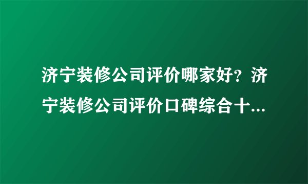 济宁装修公司评价哪家好？济宁装修公司评价口碑综合十大排名（含全半包价格）