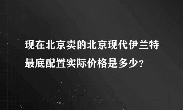 现在北京卖的北京现代伊兰特最底配置实际价格是多少？