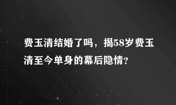 费玉清结婚了吗，揭58岁费玉清至今单身的幕后隐情？