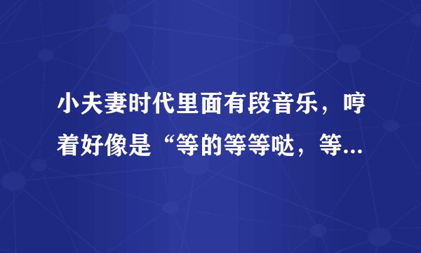 小夫妻时代里面有段音乐，哼着好像是“等的等等哒，等的等等哒哒……”，这个是什么歌曲啊？