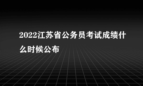 2022江苏省公务员考试成绩什么时候公布