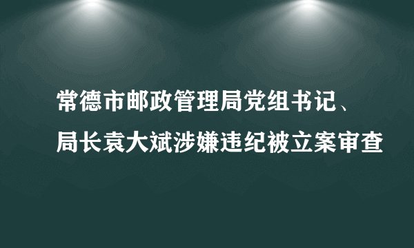 常德市邮政管理局党组书记、局长袁大斌涉嫌违纪被立案审查