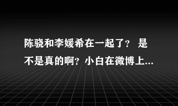 陈骁和李媛希在一起了？ 是不是真的啊？小白在微博上都说了。 求答啊