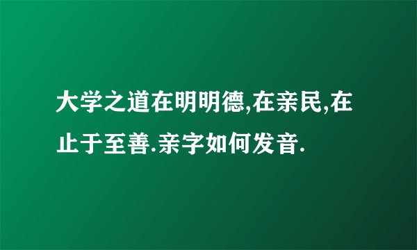 大学之道在明明德,在亲民,在止于至善.亲字如何发音.