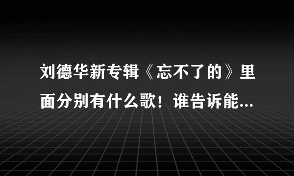 刘德华新专辑《忘不了的》里面分别有什么歌！谁告诉能不能告诉我