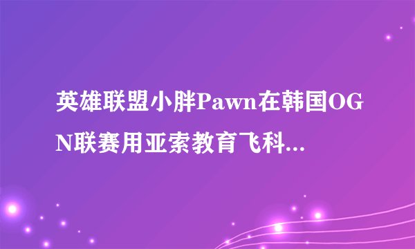 英雄联盟小胖Pawn在韩国OGN联赛用亚索教育飞科的比赛是哪一场？求解求解=_=