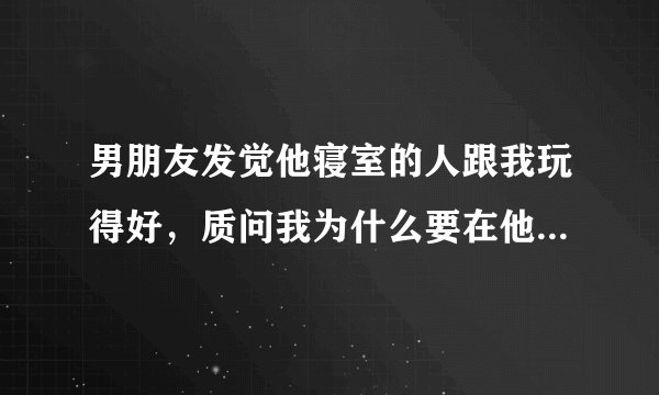 男朋友发觉他寝室的人跟我玩得好，质问我为什么要在他身边安插眼线？