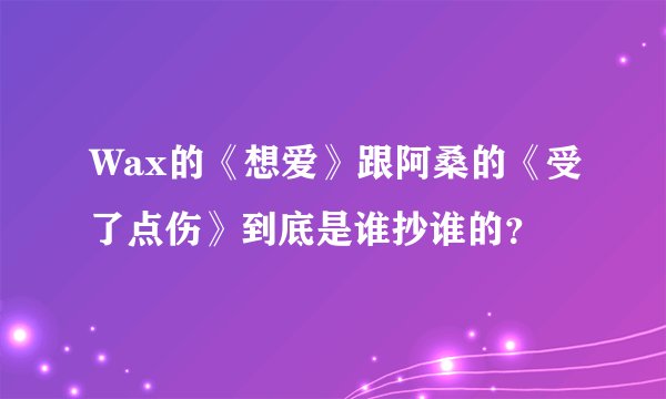 Wax的《想爱》跟阿桑的《受了点伤》到底是谁抄谁的？