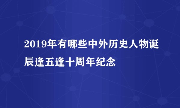 2019年有哪些中外历史人物诞辰逢五逢十周年纪念