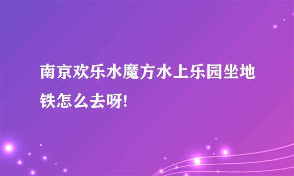 南京欢乐水魔方水上乐园坐地铁怎么去呀!