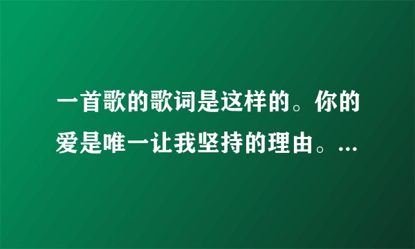 一首歌的歌词是这样的。你的爱是唯一让我坚持的理由。请问这首歌叫什么名字谁唱的？
