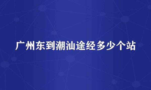 广州东到潮汕途经多少个站