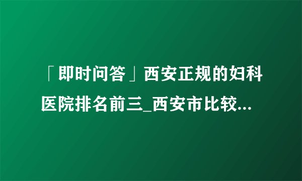 「即时问答」西安正规的妇科医院排名前三_西安市比较好的妇科医院[生殖品牌]
